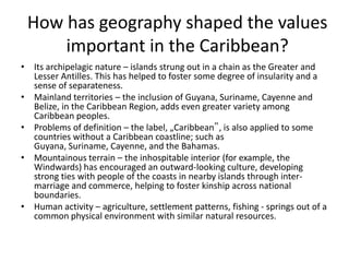 How has geography shaped the values
important in the Caribbean?
• Its archipelagic nature – islands strung out in a chain as the Greater and
Lesser Antilles. This has helped to foster some degree of insularity and a
sense of separateness.
• Mainland territories – the inclusion of Guyana, Suriname, Cayenne and
Belize, in the Caribbean Region, adds even greater variety among
Caribbean peoples.
• Problems of definition – the label, „Caribbean‟, is also applied to some
countries without a Caribbean coastline; such as
Guyana, Suriname, Cayenne, and the Bahamas.
• Mountainous terrain – the inhospitable interior (for example, the
Windwards) has encouraged an outward-looking culture, developing
strong ties with people of the coasts in nearby islands through inter-
marriage and commerce, helping to foster kinship across national
boundaries.
• Human activity – agriculture, settlement patterns, fishing - springs out of a
common physical environment with similar natural resources.
 