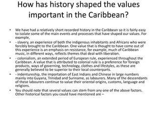 How has history shaped the values
important in the Caribbean?
• We have had a relatively short recorded history in the Caribbean so it is fairly easy
to isolate some of the main events and processes that have shaped our values. For
example,
• - slavery, an experience of both the indigenous inhabitants and Africans who were
forcibly brought to the Caribbean. One value that is thought to have come out of
this experience is an emphasis on resistance, for example, much of Caribbean
music, in different ways, reflects themes that deal with liberation.
• - colonialism, an extended period of European rule, experienced throughout the
Caribbean. A value that is attributed to colonial rule is a preference for foreign
products, ways of governing, technology, clothes and lifestyles, as these are
generally believed to be superior to their local counterparts.
• - indentureship, the importation of East Indians and Chinese in large numbers
mainly into Guyana, Trinidad and Suriname, as labourers. Many of the descendants
of these labourers continue to value their oriental origins, customs, language and
religions.
• You should note that several values can stem from any one of the above factors.
Other historical factors you could have mentioned are –
 