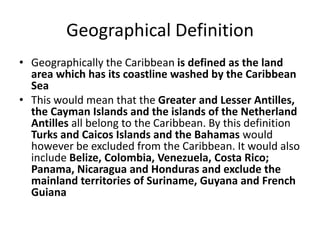 Geographical Definition
• Geographically the Caribbean is defined as the land
area which has its coastline washed by the Caribbean
Sea
• This would mean that the Greater and Lesser Antilles,
the Cayman Islands and the islands of the Netherland
Antilles all belong to the Caribbean. By this definition
Turks and Caicos Islands and the Bahamas would
however be excluded from the Caribbean. It would also
include Belize, Colombia, Venezuela, Costa Rico;
Panama, Nicaragua and Honduras and exclude the
mainland territories of Suriname, Guyana and French
Guiana
 