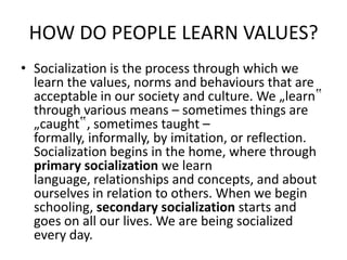 HOW DO PEOPLE LEARN VALUES?
• Socialization is the process through which we
learn the values, norms and behaviours that are
acceptable in our society and culture. We „learn‟
through various means – sometimes things are
„caught‟, sometimes taught –
formally, informally, by imitation, or reflection.
Socialization begins in the home, where through
primary socialization we learn
language, relationships and concepts, and about
ourselves in relation to others. When we begin
schooling, secondary socialization starts and
goes on all our lives. We are being socialized
every day.
 