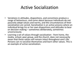 Active Socialization
• Variations in attitudes, dispositions, and convictions produce a
range of behaviours, and come about because individuals do not
passively adopt values and norms, and the circumstances of their
socialization are varied. Socialization is an active process where an
individual brings his or her own dispositions and attitudes to bear
on decision making – sometimes deliberately, sometimes
unconsciously.
• Learning a set of values through socialization - from home, the
media, school, peer group, and the church, does not necessarily
mean that these values will remain intact throughout one's life.
Persons can re-socialize themselves and learn other values. This is
an example of active socialization.
 