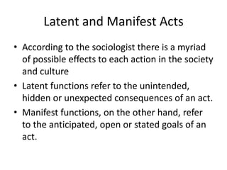 Latent and Manifest Acts
• According to the sociologist there is a myriad
of possible effects to each action in the society
and culture
• Latent functions refer to the unintended,
hidden or unexpected consequences of an act.
• Manifest functions, on the other hand, refer
to the anticipated, open or stated goals of an
act.
 