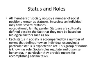 Status and Roles
• All members of society occupy a number of social
positions known as statuses. In society an individual
may have several statuses -
occupational, family, gender. Statuses are culturally
defined despite the fact that they may be based on
biological factors such as sex.
• Each status in society is accompanied by a number of
norms that defines how an individual occupying a
particular status is expected to act. This group of norms
is known as role. Social roles regulate and organize
behaviour. In particular they provide means for
accomplishing certain tasks.
 