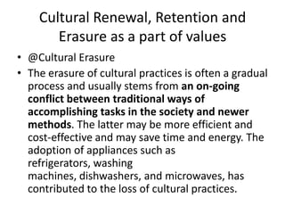 Cultural Renewal, Retention and
Erasure as a part of values
• @Cultural Erasure
• The erasure of cultural practices is often a gradual
process and usually stems from an on-going
conflict between traditional ways of
accomplishing tasks in the society and newer
methods. The latter may be more efficient and
cost-effective and may save time and energy. The
adoption of appliances such as
refrigerators, washing
machines, dishwashers, and microwaves, has
contributed to the loss of cultural practices.
 