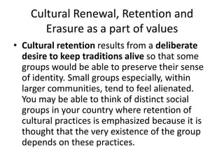 Cultural Renewal, Retention and
Erasure as a part of values
• Cultural retention results from a deliberate
desire to keep traditions alive so that some
groups would be able to preserve their sense
of identity. Small groups especially, within
larger communities, tend to feel alienated.
You may be able to think of distinct social
groups in your country where retention of
cultural practices is emphasized because it is
thought that the very existence of the group
depends on these practices.
 