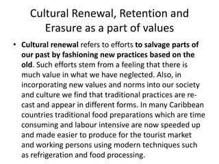 Cultural Renewal, Retention and
Erasure as a part of values
• Cultural renewal refers to efforts to salvage parts of
our past by fashioning new practices based on the
old. Such efforts stem from a feeling that there is
much value in what we have neglected. Also, in
incorporating new values and norms into our society
and culture we find that traditional practices are re-
cast and appear in different forms. In many Caribbean
countries traditional food preparations which are time
consuming and labour intensive are now speeded up
and made easier to produce for the tourist market
and working persons using modern techniques such
as refrigeration and food processing.
 