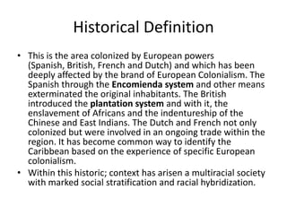 Historical Definition
• This is the area colonized by European powers
(Spanish, British, French and Dutch) and which has been
deeply affected by the brand of European Colonialism. The
Spanish through the Encomienda system and other means
exterminated the original inhabitants. The British
introduced the plantation system and with it, the
enslavement of Africans and the indentureship of the
Chinese and East Indians. The Dutch and French not only
colonized but were involved in an ongoing trade within the
region. It has become common way to identify the
Caribbean based on the experience of specific European
colonialism.
• Within this historic; context has arisen a multiracial society
with marked social stratification and racial hybridization.
 