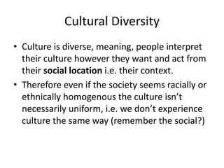 Cultural Diversity
• Culture is diverse, meaning, people interpret
their culture however they want and act from
their social location i.e. their context.
• Therefore even if the society seems racially or
ethnically homogenous the culture isn’t
necessarily uniform, i.e. we don’t experience
culture the same way (remember the social?)
 