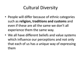 Cultural Diversity
• People will differ because of ethnic categories
such as religion, traditions and customs and
even if these are all the same we don’t all
experience them the same way.
• We all have different beliefs and value systems
which influence our perceptions and not only
that each of us has a unique way of expressing
them
 