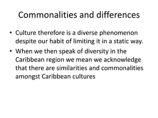 Commonalities and differences
• Culture therefore is a diverse phenomenon
despite our habit of limiting it in a static way.
• When we then speak of diversity in the
Caribbean region we mean we acknowledge
that there are similarities and commonalities
amongst Caribbean cultures
 