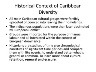 Historical Context of Caribbean
Diversity
• All main Caribbean cultural groups were forcibly
uprooted or coerced into leaving their homelands.
• The indigenous populations were then later decimated
by European Conflict.
• Groups were imported for the purpose of manual
labour and all interacted within the context of
European dominance.
• Historians are studiers of time give chronological
narratives of significant time periods and compare
them with like events, to understand better what is
general or common. To learn more about cultural
retention, renewal and erasure.
 