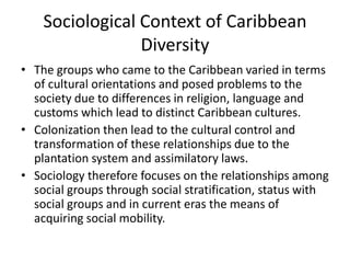 Sociological Context of Caribbean
Diversity
• The groups who came to the Caribbean varied in terms
of cultural orientations and posed problems to the
society due to differences in religion, language and
customs which lead to distinct Caribbean cultures.
• Colonization then lead to the cultural control and
transformation of these relationships due to the
plantation system and assimilatory laws.
• Sociology therefore focuses on the relationships among
social groups through social stratification, status with
social groups and in current eras the means of
acquiring social mobility.
 