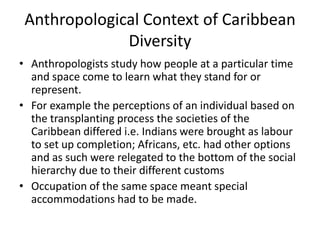 Anthropological Context of Caribbean
Diversity
• Anthropologists study how people at a particular time
and space come to learn what they stand for or
represent.
• For example the perceptions of an individual based on
the transplanting process the societies of the
Caribbean differed i.e. Indians were brought as labour
to set up completion; Africans, etc. had other options
and as such were relegated to the bottom of the social
hierarchy due to their different customs
• Occupation of the same space meant special
accommodations had to be made.
 