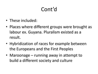 Cont’d
• These included:
• Places where different groups were brought as
labour ex. Guyana. Pluralism existed as a
result.
• Hybridization of races for example between
the Europeans and the First Peoples
• Maroonage – running away in attempt to
build a different society and culture
 