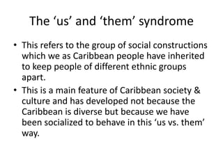 The ‘us’ and ‘them’ syndrome
• This refers to the group of social constructions
which we as Caribbean people have inherited
to keep people of different ethnic groups
apart.
• This is a main feature of Caribbean society &
culture and has developed not because the
Caribbean is diverse but because we have
been socialized to behave in this ‘us vs. them’
way.
 