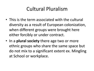 Cultural Pluralism
• This is the term associated with the cultural
diversity as a result of European colonization,
when different groups were brought here
either forcibly or under contract.
• In a plural society there age two or more
ethnic groups who share the same space but
do not mix to a significant extent ex. Mingling
at School or workplace.
 
