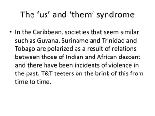The ‘us’ and ‘them’ syndrome
• In the Caribbean, societies that seem similar
such as Guyana, Suriname and Trinidad and
Tobago are polarized as a result of relations
between those of Indian and African descent
and there have been incidents of violence in
the past. T&T teeters on the brink of this from
time to time.
 