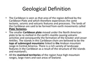 Geological Definition
• The Caribbean is seen as that area of the region defined by the
Caribbean Plate and which therefore experiences the same
tectonic, seismic and volcanic features and processes. The lands of
the Caribbean are said to be formed from earth movements called
Plate Tectonics.
• The smaller Caribbean plate moved under the North American
plate to be re-melted in the earth's mantle causing volcanic
activities and consequently the formation of the Greater and Lesser
Antilles. The islands in this Caribbean chain are believed to be the
tops of submerged mountains linked to the Andean mountain
range in Central America. There is a rich variety of landscape
features in the Caribbean as a result of the structure of the islands
and mainland’s.
• All the mainland territories of the region have high mountain
ranges, large rivers and vast areas of lowland.
 
