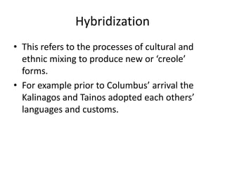 Hybridization
• This refers to the processes of cultural and
ethnic mixing to produce new or ‘creole’
forms.
• For example prior to Columbus’ arrival the
Kalinagos and Tainos adopted each others’
languages and customs.
 