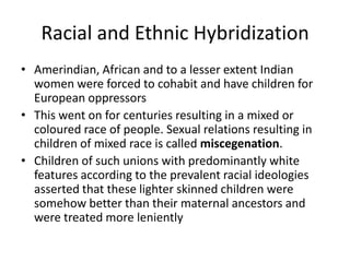 Racial and Ethnic Hybridization
• Amerindian, African and to a lesser extent Indian
women were forced to cohabit and have children for
European oppressors
• This went on for centuries resulting in a mixed or
coloured race of people. Sexual relations resulting in
children of mixed race is called miscegenation.
• Children of such unions with predominantly white
features according to the prevalent racial ideologies
asserted that these lighter skinned children were
somehow better than their maternal ancestors and
were treated more leniently
 