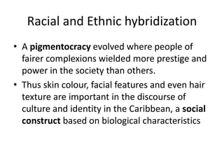 Racial and Ethnic hybridization
• A pigmentocracy evolved where people of
fairer complexions wielded more prestige and
power in the society than others.
• Thus skin colour, facial features and even hair
texture are important in the discourse of
culture and identity in the Caribbean, a social
construct based on biological characteristics
 