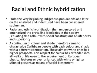 Racial and Ethnic hybridization
• From the very beginning indigenous populations and later
on the enslaved and indentured have been considered
subhuman.
• Racial and ethnic hybridization then underscored and
emphasized the prevailing ideologies in the society
, equating skin colour with social constructions of inferiority
and superiority
• A continuum of colour and shade therefore came to
characterize Caribbean people with each colour and shade
with a different connotation. Those almost white ones had
higher prospects. This respect for colour has extended into
all walks of life even to the acquirement of European
physical features or even alliances with white or lighter
skinned persons as means of social betterment
 