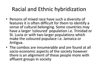 Racial and Ethnic hybridization
• Persons of mixed race have such a diversity of
features it is often difficult for them to identify a
sense of cultural belonging. Some countries may
have a larger ‘coloured’ population i.e. Trinidad or
St. Lucia or with two larger populations which
make the coloured populace i.e. Jamaica or
Antigua.
• The combos are innumerable and are found at all
socio-economic aspects of the society however
there is an alignment of these people more with
affluent groups in society
 