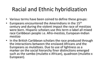 Racial and Ethnic hybridization
• Various terms have been coined to define these groups:
• Europeans encountered the Amerindians in the 15th
century and during the violent impact the race of mestizos
were born. Hispanic scholars use this term o label all mixed
race Caribbean people i.e. Afro-mestizo, European-Indian
mestizo
• In the British Caribbean scholars the race produced through
the interactions between the enslaved Africans and the
Europeans as mulattoes. Due to use of lightness as a
marker on the social hierarchy finer distinctions emerged
such as the sambo (mulatto x African), quadroon (mulatto x
European).
 
