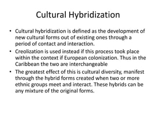 Cultural Hybridization
• Cultural hybridization is defined as the development of
new cultural forms out of existing ones through a
period of contact and interaction.
• Creolization is used instead if this process took place
within the context if European colonization. Thus in the
Caribbean the two are interchangeable
• The greatest effect of this is cultural diversity, manifest
through the hybrid forms created when two or more
ethnic groups meet and interact. These hybrids can be
any mixture of the original forms.
 