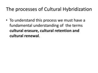 The processes of Cultural Hybridization
• To understand this process we must have a
fundamental understanding of the terms
cultural erasure, cultural retention and
cultural renewal.
 