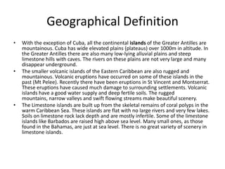 Geographical Definition
• With the exception of Cuba, all the continental islands of the Greater Antilles are
mountainous. Cuba has wide elevated plains (plateaus) over 1000m in altitude. In
the Greater Antilles there are also many low-lying alluvial plains and steep
limestone hills with caves. The rivers on these plains are not very large and many
disappear underground.
• The smaller volcanic islands of the Eastern Caribbean are also rugged and
mountainous. Volcanic eruptions have occurred on some of these islands in the
past (Mt Pelee). Recently there have been eruptions in St Vincent and Montserrat.
These eruptions have caused much damage to surrounding settlements. Volcanic
islands have a good water supply and deep fertile soils. The rugged
mountains, narrow valleys and swift flowing streams make beautiful scenery.
• The Limestone islands are built up from the skeletal remains of coral polyps in the
warm Caribbean Sea. These islands are flat with no large rivers and very few lakes.
Soils on limestone rock lack depth and are mostly infertile. Some of the limestone
islands like Barbados are raised high above sea level. Many small ones, as those
found in the Bahamas, are just at sea level. There is no great variety of scenery in
limestone islands.
 