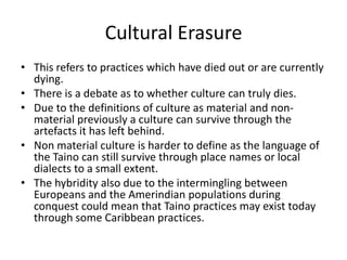 Cultural Erasure
• This refers to practices which have died out or are currently
dying.
• There is a debate as to whether culture can truly dies.
• Due to the definitions of culture as material and non-
material previously a culture can survive through the
artefacts it has left behind.
• Non material culture is harder to define as the language of
the Taino can still survive through place names or local
dialects to a small extent.
• The hybridity also due to the intermingling between
Europeans and the Amerindian populations during
conquest could mean that Taino practices may exist today
through some Caribbean practices.
 