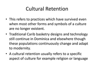 Cultural Retention
• This refers to practices which have survived even
when most other forms and symbols of a culture
are no longer existent.
• Traditional Carib basketry designs and technology
still continue in Dominica and elsewhere though
these populations continuously change and adapt
to modernity.
• A cultural retention usually refers to a specific
aspect of culture for example religion or language
 