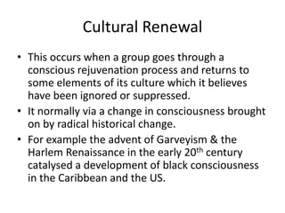 Cultural Renewal
• This occurs when a group goes through a
conscious rejuvenation process and returns to
some elements of its culture which it believes
have been ignored or suppressed.
• It normally via a change in consciousness brought
on by radical historical change.
• For example the advent of Garveyism & the
Harlem Renaissance in the early 20th century
catalysed a development of black consciousness
in the Caribbean and the US.
 