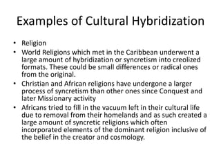 Examples of Cultural Hybridization
• Religion
• World Religions which met in the Caribbean underwent a
large amount of hybridization or syncretism into creolized
formats. These could be small differences or radical ones
from the original.
• Christian and African religions have undergone a larger
process of syncretism than other ones since Conquest and
later Missionary activity
• Africans tried to fill in the vacuum left in their cultural life
due to removal from their homelands and as such created a
large amount of syncretic religions which often
incorporated elements of the dominant religion inclusive of
the belief in the creator and cosmology.
 