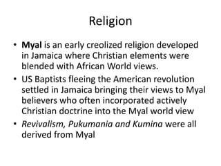 Religion
• Myal is an early creolized religion developed
in Jamaica where Christian elements were
blended with African World views.
• US Baptists fleeing the American revolution
settled in Jamaica bringing their views to Myal
believers who often incorporated actively
Christian doctrine into the Myal world view
• Revivalism, Pukumania and Kumina were all
derived from Myal
 