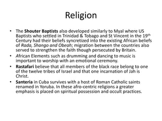 Religion
• The Shouter Baptists also developed similarly to Myal where US
Baptists who settled in Trinidad & Tobago and St Vincent in the 19th
Century had their beliefs syncretized into the existing African beliefs
of Rada, Shango and Obeah; migration between the countries also
served to strengthen the faith though persecuted by Britain.
• African Elements such as drumming and dancing to music is
important to worship with an emotional ceremony.
• Rastafari believe that all members of the black race belong to one
of the twelve tribes of Israel and that one incarnation of Jah is
Christ.
• Santeria in Cuba survives with a host of Roman Catholic saints
renamed in Yoruba. In these afro-centric religions a greater
emphasis is placed on spiritual possession and occult practices.
 