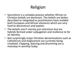 Religion
• Syncretism is a complex process whether African or
Christian beliefs are dominant. The beliefs are better
described as integrated as practitioners have melded
both European and African elements which are very
hard to deconstruct and explain.
• The beliefs aren’t merely just retentions but are
hybrids formed under subjugation and resilience to for
an identity.
• Not surprisingly major Christian denominations such as
Catholicism and Anglicanism are currently being
creolized. Clapping, dancing and drumming are a
mainstay in worship today
 