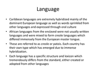 Language
• Caribbean languages are extremely hybridized mainly of the
dominant European language as well as words sprinkled from
other languages and expressed through oral culture
• African languages from the enslaved were not usually written
languages and were mixed to form creole languages which
differed immensely from the European master tongue.
• These are referred to as creole or patois. Each country has
their own type which has emerged due to immense
hybridization.
• Each language has a specific structure and lexicon which
tremendously differs from the standard, either created or
adopted from other languages
 
