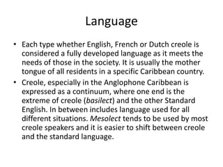 Language
• Each type whether English, French or Dutch creole is
considered a fully developed language as it meets the
needs of those in the society. It is usually the mother
tongue of all residents in a specific Caribbean country.
• Creole, especially in the Anglophone Caribbean is
expressed as a continuum, where one end is the
extreme of creole (basilect) and the other Standard
English. In between includes language used for all
different situations. Mesolect tends to be used by most
creole speakers and it is easier to shift between creole
and the standard language.
 