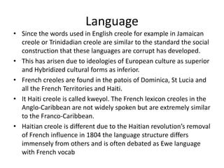 Language
• Since the words used in English creole for example in Jamaican
creole or Trinidadian creole are similar to the standard the social
construction that these languages are corrupt has developed.
• This has arisen due to ideologies of European culture as superior
and Hybridized cultural forms as inferior.
• French creoles are found in the patois of Dominica, St Lucia and
all the French Territories and Haiti.
• It Haiti creole is called kweyol. The French lexicon creoles in the
Anglo-Caribbean are not widely spoken but are extremely similar
to the Franco-Caribbean.
• Haitian creole is different due to the Haitian revolution’s removal
of French influence in 1804 the language structure differs
immensely from others and is often debated as Ewe language
with French vocab
 