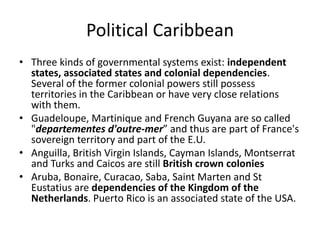 Political Caribbean
• Three kinds of governmental systems exist: independent
states, associated states and colonial dependencies.
Several of the former colonial powers still possess
territories in the Caribbean or have very close relations
with them.
• Guadeloupe, Martinique and French Guyana are so called
"departementes d'outre-mer” and thus are part of France's
sovereign territory and part of the E.U.
• Anguilla, British Virgin Islands, Cayman Islands, Montserrat
and Turks and Caicos are still British crown colonies
• Aruba, Bonaire, Curacao, Saba, Saint Marten and St
Eustatius are dependencies of the Kingdom of the
Netherlands. Puerto Rico is an associated state of the USA.
 