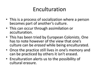 Enculturation
• This is a process of socialization where a person
becomes part of another’s culture.
• This can occur through assimilation or
acculturation.
• This has been tried by European Colonists. One
has to note however of the view that one’s
culture can be erased while being enculturated.
• Once the practice still lives in one’s memory and
can be practiced by others it isn't erased.
• Enculturation alerts us to the possibility of
cultural erasure.
 