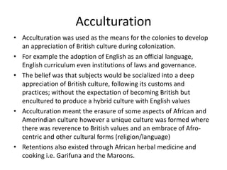 Acculturation
• Acculturation was used as the means for the colonies to develop
an appreciation of British culture during colonization.
• For example the adoption of English as an official language,
English curriculum even institutions of laws and governance.
• The belief was that subjects would be socialized into a deep
appreciation of British culture, following its customs and
practices; without the expectation of becoming British but
encultured to produce a hybrid culture with English values
• Acculturation meant the erasure of some aspects of African and
Amerindian culture however a unique culture was formed where
there was reverence to British values and an embrace of Afro-
centric and other cultural forms (religion/language)
• Retentions also existed through African herbal medicine and
cooking i.e. Garifuna and the Maroons.
 