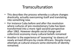 Transculturation
• This describes the process whereby a culture changes
drastically, actually overcoming itself and translating
into something new.
• For instance Cuba before and after the revolution
where cultures of pre-revolutionary Cuba has been
transformed into a more rigid socialist perspective
after 1962. However despite social change and
collectivist economy many cultural beliefs remained
• Another is the experience of ‘seasoning’ to slavery of
newly arrived Africans by creole Africans. Despite many
attempts at cultural erasure some elements of identity
remained.
 