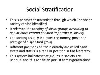 Social Stratification
• This is another characteristic through which Caribbean
society can be identified.
• It refers to the ranking of social groups according to
one or more criteria deemed important in society.
• The ranking usually indicates the money, power or
prestige of a specified group.
• Different positions on the hierarchy are called social
strata and status is a rank or position in the hierarchy.
• This system indicates that groups in society are
unequal and this condition persist across generations.
 