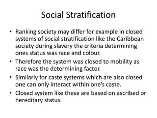 Social Stratification
• Ranking society may differ for example in closed
systems of social stratification like the Caribbean
society during slavery the criteria determining
ones status was race and colour.
• Therefore the system was closed to mobility as
race was the determining factor.
• Similarly for caste systems which are also closed
one can only interact within one’s caste.
• Closed system like these are based on ascribed or
hereditary status.
 