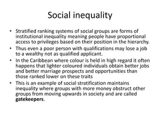 Social inequality
• Stratified ranking systems of social groups are forms of
institutional inequality meaning people have proportional
access to privileges based on their position in the hierarchy.
• Thus even a poor person with qualifications may lose a job
to a wealthy not as qualified applicant.
• In the Caribbean where colour is held in high regard it often
happens that lighter coloured individuals obtain better jobs
and better marriage prospects and opportunities than
those ranked lower on these traits
• This is an example of social stratification maintains
inequality where groups with more money obstruct other
groups from moving upwards in society and are called
gatekeepers.
 