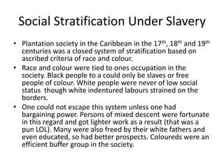 Social Stratification Under Slavery
• Plantation society in the Caribbean in the 17th, 18th and 19th
centuries was a closed system of stratification based on
ascribed criteria of race and colour.
• Race and colour were tied to ones occupation in the
society. Black people to a could only be slaves or free
people of colour. White people were never of low social
status though white indentured labours strained on the
borders.
• One could not escape this system unless one had
bargaining power. Persons of mixed descent were fortunate
in this regard and got lighter work as a result (that was a
pun LOL). Many were also freed by their white fathers and
even educated, so had better prospects. Coloureds were an
efficient buffer group in the society.
 
