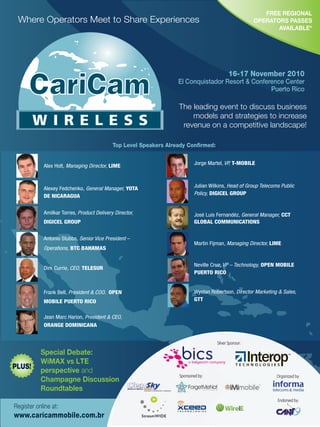 FREE REGIONAL
OPERATORS PASSES
AVAILABLE*
Where Operators Meet to Share Experiences
The leading event to discuss business
models and strategies to increase
revenue on a competitive landscape!
Register online at:
www.caricammobile.com.br
16-17 November 2010
El Conquistador Resort & Conference Center
Puerto Rico
Top Level Speakers Already Conﬁrmed:
Alex Holt, Managing Director, LIME
Alexey Fedchenko, General Manager, YOTA
DE NICARAGUA
Amilkar Torres, Product Delivery Director,
DIGICEL GROUP
Antonio Stubbs, Senior Vice President –
Operations, BTC BAHAMAS
Dirk Currie, CEO, TELESUR
Frank Bell, President & COO, OPEN
MOBILE PUERTO RICO
Jean Marc Harion, President & CEO,
ORANGE DOMINICANA
Jorge Martel, VP, T-MOBILE
Julian Wilkins, Head of Group Telecoms Public
Policy, DIGICEL GROUP
José Luis Fernandéz, General Manager, CCT
GLOBAL COMMUNICATIONS
Martin Fijman, Managing Director, LIME
Neville Cruz, VP – Technology, OPEN MOBILE
PUERTO RICO
Wystan Robertson, Director Marketing & Sales,
GTT
Special Debate:
WiMAX vs LTE
perspective and
Champagne Discussion
Roundtables
Organized by:
Endorsed by:
Silver Sponsor:
Sponsored by:
PLUS!
 